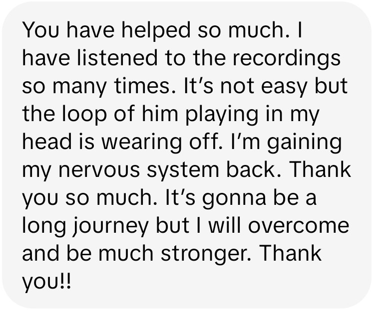 Kimberly: You have helped so much. I have listened to the recordings so many times. It's not easy but the loop of him playing in my head is wearing off. I'm gaining my nervous system back.